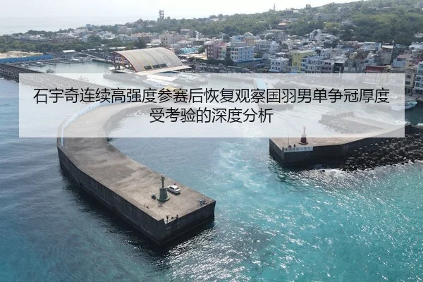 石宇奇连续高强度参赛后恢复观察国羽男单争冠厚度受考验的深度分析