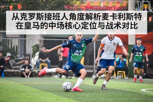 从克罗斯接班人角度解析麦卡利斯特在皇马的中场核心定位与战术对比