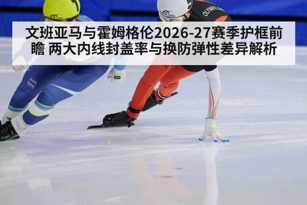 文班亚马与霍姆格伦2026-27赛季护框前瞻 两大内线封盖率与换防弹性差异解析