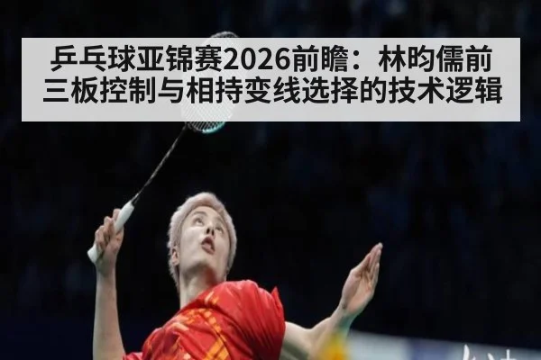 乒乓球亚锦赛2026前瞻:林昀儒前三板控制与相持变线选择的技术逻辑