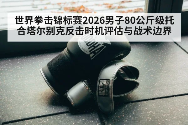 世界拳击锦标赛2026男子80公斤级托合塔尔别克反击时机评估与战术边界